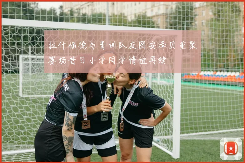 拉什福德与青训队友图安泽贝重聚赛场昔日小学同学情谊再续