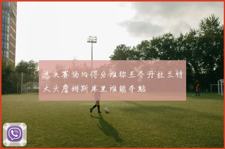 总决赛场均得分谁称王乔丹杜兰特大头詹姆斯库里谁能夺魁
