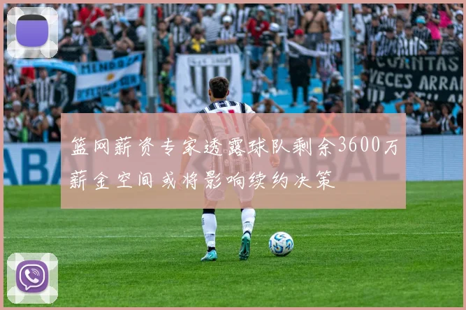 篮网薪资专家透露球队剩余3600万薪金空间或将影响续约决策