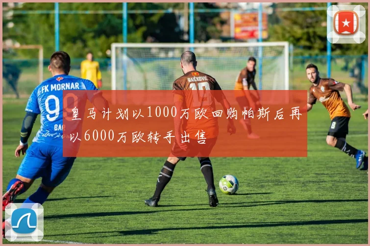 皇马计划以1000万欧回购帕斯后再以6000万欧转手出售