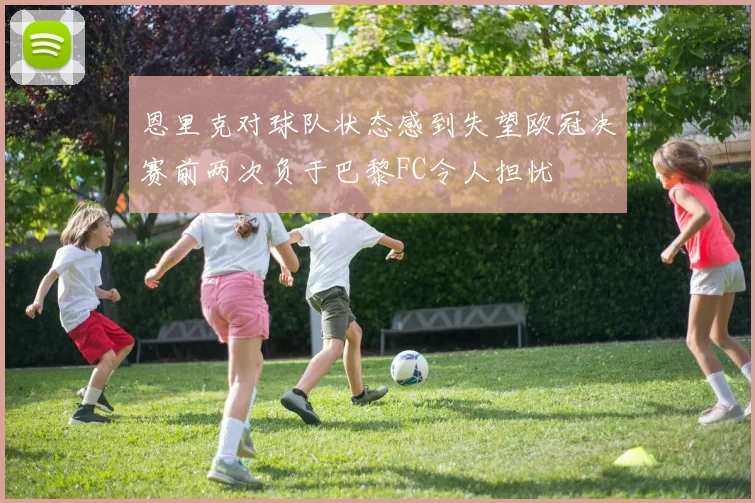 恩里克对球队状态感到失望欧冠决赛前两次负于巴黎FC令人担忧