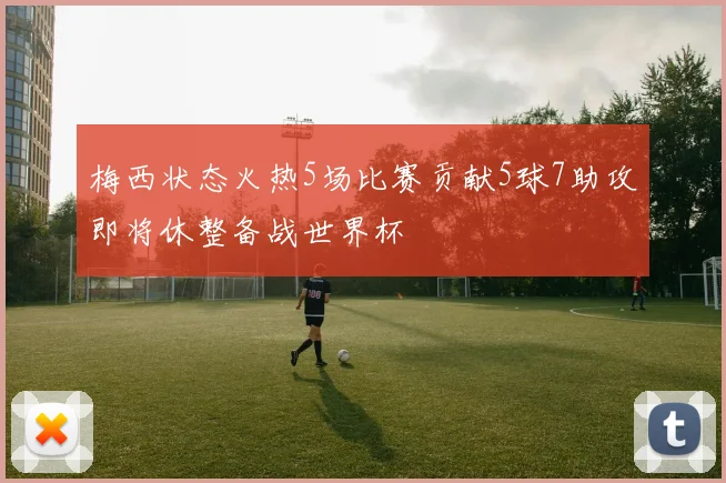 梅西状态火热5场比赛贡献5球7助攻即将休整备战世界杯