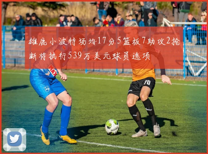 雄鹿小波特场均17分5篮板7助攻2抢断将执行539万美元球员选项