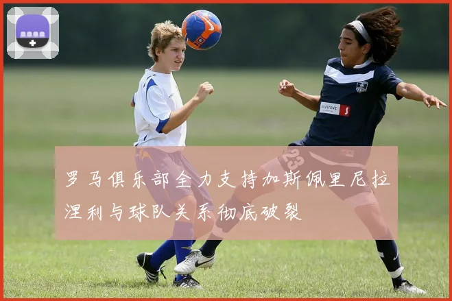 罗马俱乐部全力支持加斯佩里尼拉涅利与球队关系彻底破裂