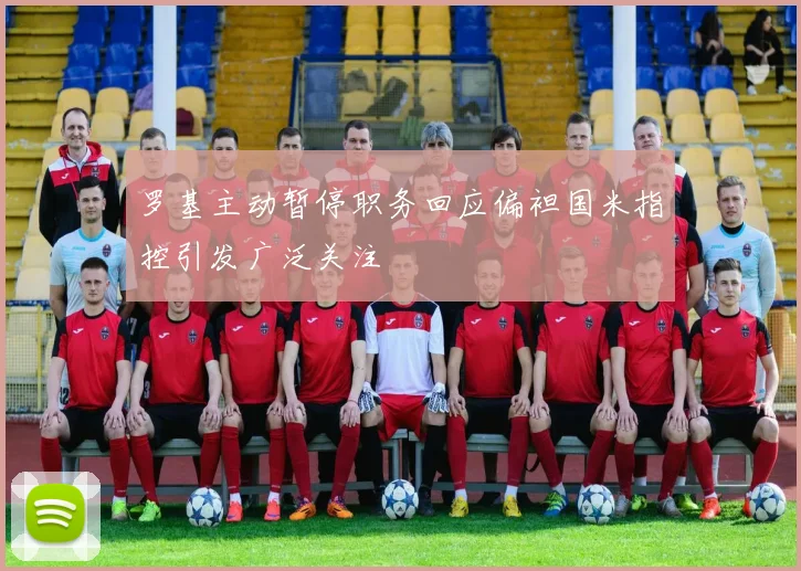 罗基主动暂停职务回应偏袒国米指控引发广泛关注