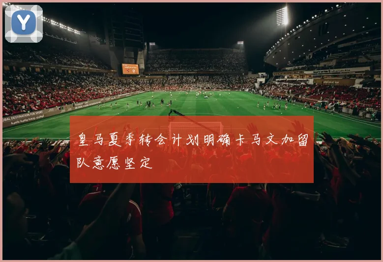 皇马夏季转会计划明确卡马文加留队意愿坚定