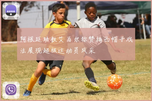 阿根廷助教艾马尔称赞梅西帽子戏法展现超级运动员风采