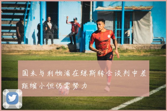 国米与利物浦在琼斯转会谈判中差距缩小但仍需努力
