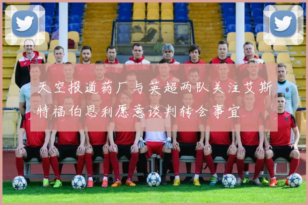 天空报道药厂与英超两队关注艾斯特福伯恩利愿意谈判转会事宜
