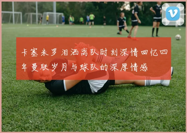 卡塞米罗泪洒离队时刻深情回忆四年曼联岁月与球队的深厚情感