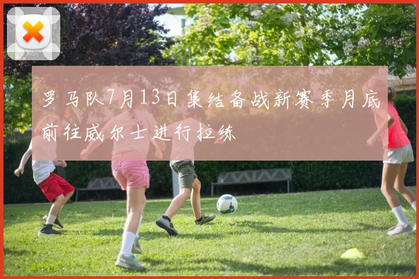 罗马队7月13日集结备战新赛季月底前往威尔士进行拉练