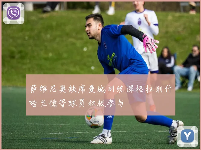 萨维尼奥缺席曼城训练课格拉利什哈兰德等球员积极参与