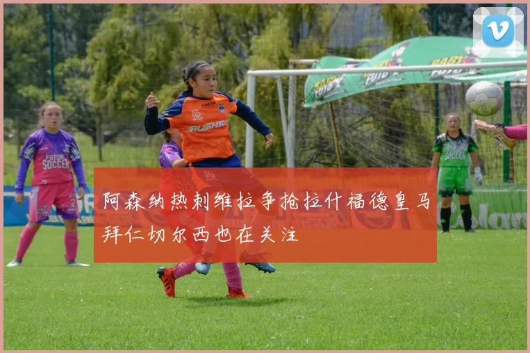 阿森纳热刺维拉争抢拉什福德皇马拜仁切尔西也在关注