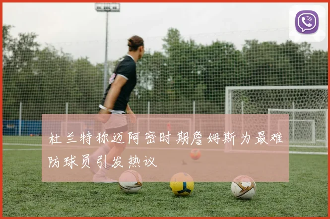 杜兰特称迈阿密时期詹姆斯为最难防球员引发热议