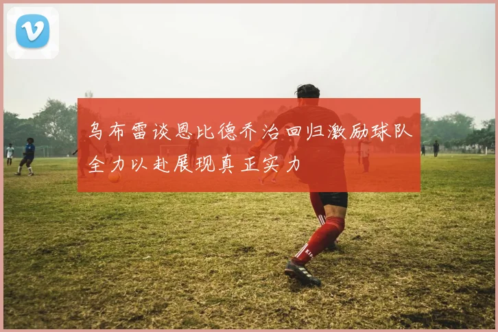 乌布雷谈恩比德乔治回归激励球队全力以赴展现真正实力