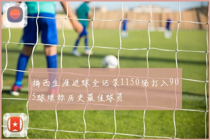 梅西生涯进球全记录1150场打入905球堪称历史最佳球员