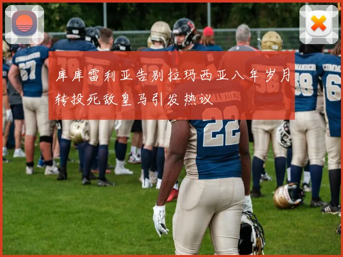 库库雷利亚告别拉玛西亚八年岁月转投死敌皇马引发热议