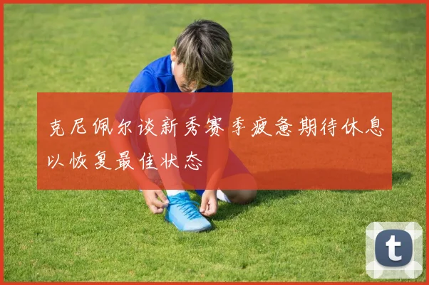 克尼佩尔谈新秀赛季疲惫期待休息以恢复最佳状态