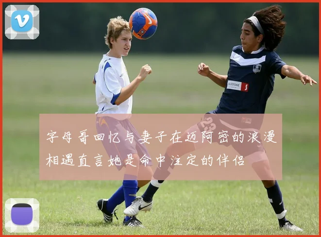 字母哥回忆与妻子在迈阿密的浪漫相遇直言她是命中注定的伴侣