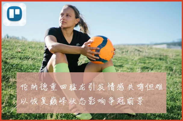 伦纳德重回猛龙引发情感共鸣但难以恢复巅峰状态影响争冠前景