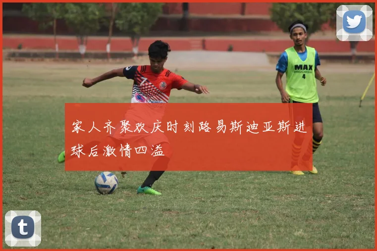 家人齐聚欢庆时刻路易斯迪亚斯进球后激情四溢