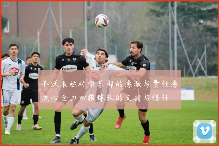 齐沃表达对俱乐部的感激与责任感决心全力回报球队的支持与信任