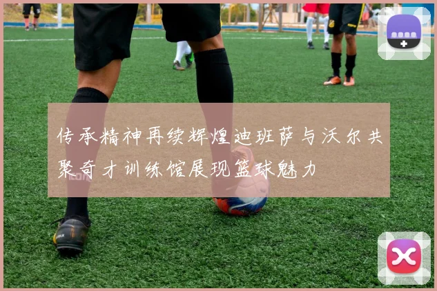 传承精神再续辉煌迪班萨与沃尔共聚奇才训练馆展现篮球魅力