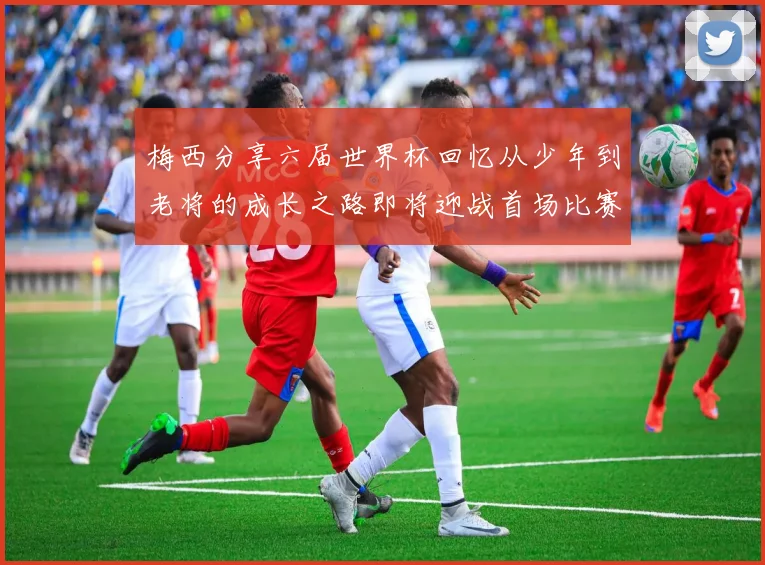 梅西分享六届世界杯回忆从少年到老将的成长之路即将迎战首场比赛