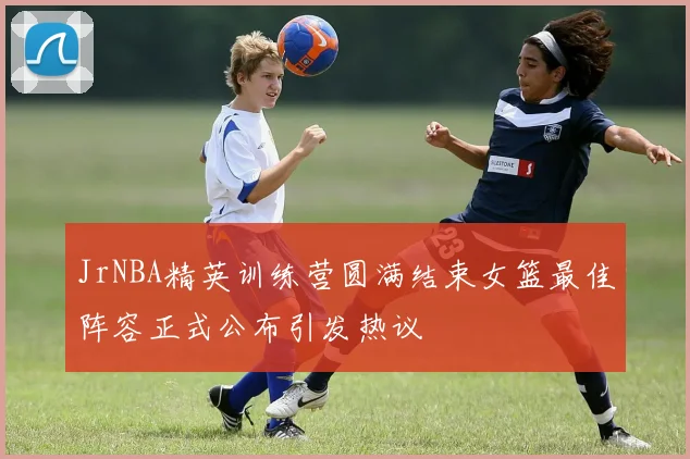 JrNBA精英训练营圆满结束女篮最佳阵容正式公布引发热议
